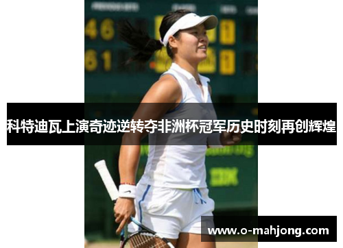 科特迪瓦上演奇迹逆转夺非洲杯冠军历史时刻再创辉煌