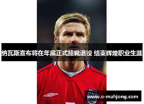 纳瓦斯宣布将在年底正式挂靴退役 结束辉煌职业生涯