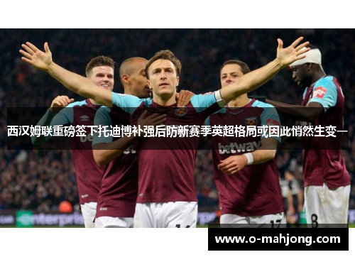 西汉姆联重磅签下托迪博补强后防新赛季英超格局或因此悄然生变一