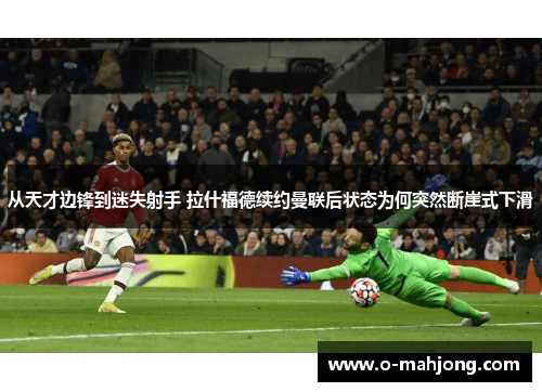 从天才边锋到迷失射手 拉什福德续约曼联后状态为何突然断崖式下滑