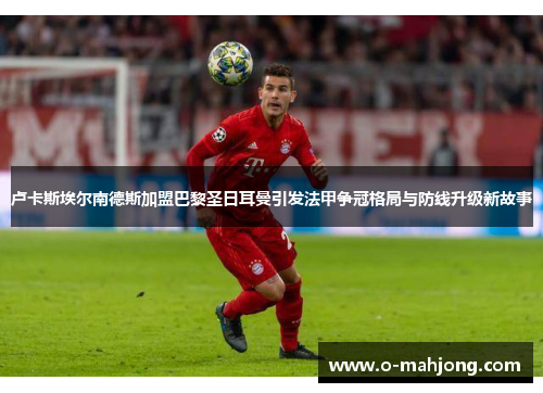 卢卡斯埃尔南德斯加盟巴黎圣日耳曼引发法甲争冠格局与防线升级新故事