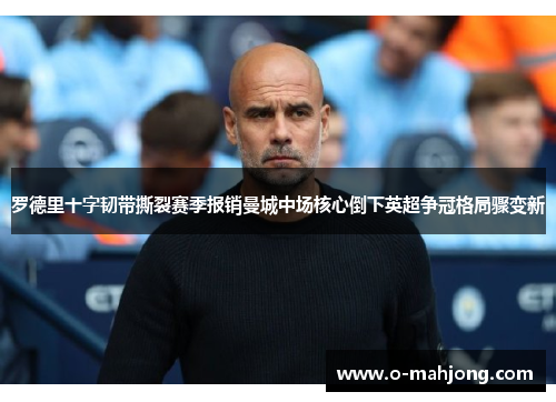 罗德里十字韧带撕裂赛季报销曼城中场核心倒下英超争冠格局骤变新 罗德里十字韧带撕裂赛季报销曼城中场核心倒下英超争冠格局骤变新