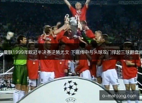 曼联1999年欧冠半决赛逆转尤文 下底传中与头球攻门撑起三球翻盘 曼联1999年欧冠半决赛逆转尤文 下底传中与头球攻门撑起三球翻盘